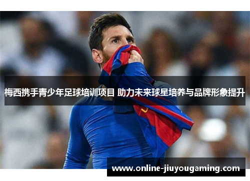 梅西携手青少年足球培训项目 助力未来球星培养与品牌形象提升