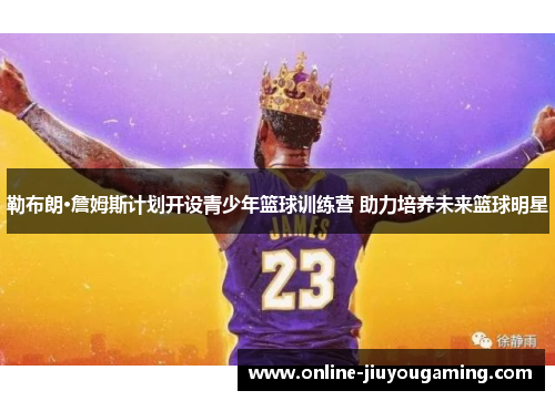 勒布朗·詹姆斯计划开设青少年篮球训练营 助力培养未来篮球明星
