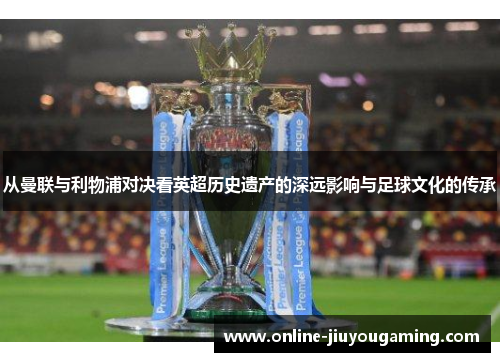 从曼联与利物浦对决看英超历史遗产的深远影响与足球文化的传承