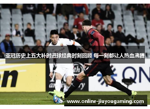 亚冠历史上五大补时进球经典时刻回顾 每一刻都让人热血沸腾