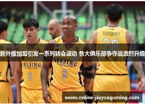 新外援加盟引发一系列转会波动 各大俱乐部争夺战激烈升级