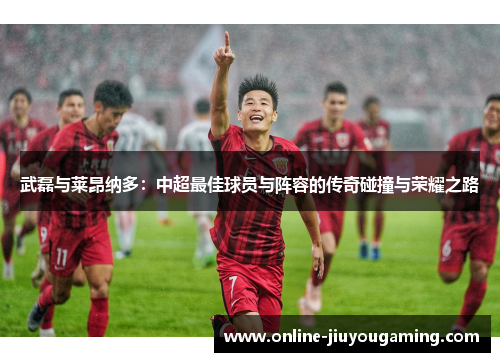 武磊与莱昂纳多：中超最佳球员与阵容的传奇碰撞与荣耀之路