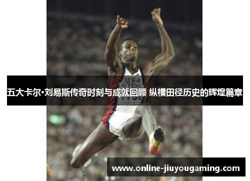 五大卡尔·刘易斯传奇时刻与成就回顾 纵横田径历史的辉煌篇章