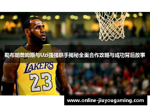 勒布朗詹姆斯与Uzi强强联手揭秘全面合作攻略与成功背后故事