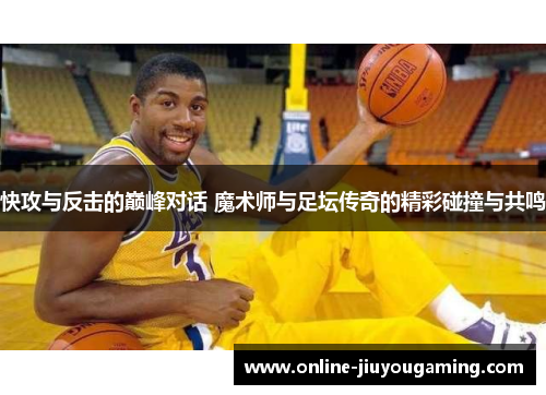 快攻与反击的巅峰对话 魔术师与足坛传奇的精彩碰撞与共鸣