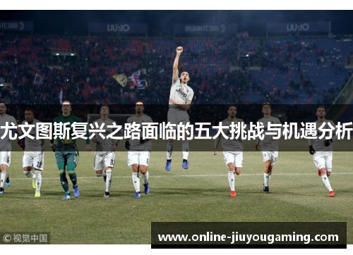 尤文图斯复兴之路面临的五大挑战与机遇分析