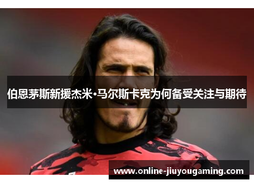 伯恩茅斯新援杰米·马尔斯卡克为何备受关注与期待