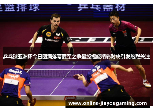 乒乓球亚洲杯今日圆满落幕冠军之争最终揭晓精彩对决引发热烈关注
