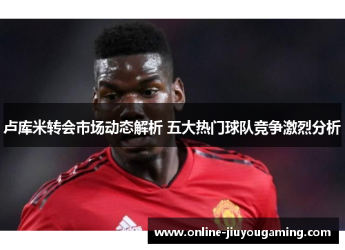 卢库米转会市场动态解析 五大热门球队竞争激烈分析