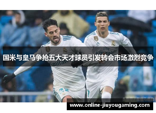 国米与皇马争抢五大天才球员引发转会市场激烈竞争