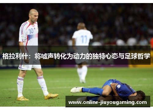 格拉利什：将嘘声转化为动力的独特心态与足球哲学