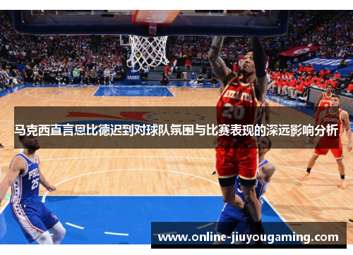 马克西直言恩比德迟到对球队氛围与比赛表现的深远影响分析
