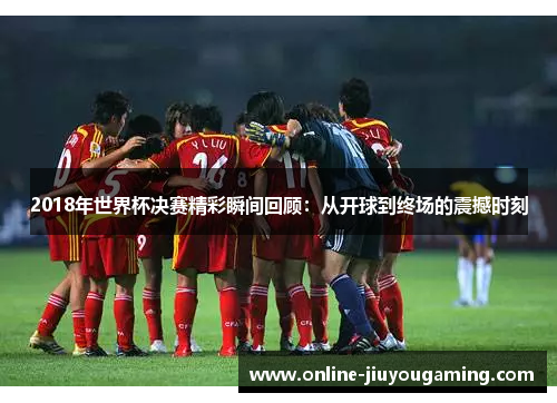 2018年世界杯决赛精彩瞬间回顾:从开球到终场的震撼时刻 2018年世界杯决赛精彩瞬间回顾:从开球到终场的震撼时刻