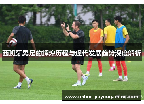 西班牙男足的辉煌历程与现代发展趋势深度解析