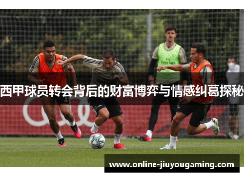 西甲球员转会背后的财富博弈与情感纠葛探秘